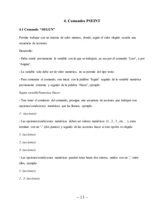 ~ 13 ~
4. Comandos PSEINT
4.1 Comando “SEGUN”
Permite trabajar con un sistema de valor número, donde, según el valor elegido ocurría una
secuencia de acciones
Desarrollo:
- Debe existir previamente la variable con la que se trabajará, ya sea por el comando ‘Leer’, o por
‘Asignar’.
- La variable solo debe ser de valor numérico, no se permite del tipo texto.
- Para comenzar el comando, este inicia con la palabra ‘Según’ seguido de la variable numérica
previamente existente y seguido de la palabra ‘Hacer’, ejemplo:
Según variableNumerica Hacer
- Tras tener el comienzo del comando, prosigue una secuencia de acciones que trabajan con
opciones/condiciones numéricas que las llaman, ejemplo:
1: (acciones)
- Las opciones/condiciones numéricas deben ser valores numéricos (1 , 2 , 3 , etc… ), estas
terminar con un ‘:’ (dos puntos) y seguido de las acciones hacer si esta opción es elegida
1: (acciones)
2: (acciones)
3: (acciones)
- Las opciones/condiciones numéricas pueden tener hasta dos valores, unidos con un ‘,’ entre
ellos, ejemplo:
1: (acciones)
2 , 3: (acciones)
 