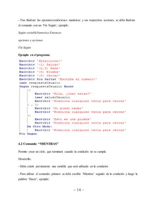 ~ 14 ~
- Tras finalizar las opciones/condiciones numéricas y sus respectivas acciones, se debe finalizar
el comando con un ‘Fin Según’, ejemplo:
Según variableNumerica Entonces
opciones y acciones
Fin Según
Ejemplo en el programa:
4.2 Comando “MIENTRAS”
Permite crear un ciclo, que terminará cuando la condición no se cumpla
Desarrollo:
- Debe existir previamente una variable que será utilizada en la condición
- Para utilizar el comando, primero se debe escribir ‘Mientras’ seguido de la condición y luego la
palabra ‘Hacer’, ejemplo:
 