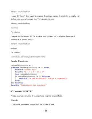 ~ 15 ~
Mientras condición Hacer
- Luego del ‘Hacer’, debe seguir la secuencia de acciones mientras la condición se cumpla, y al
final de estas cerrar el comando con ‘Fin Mientras’, ejemplo:
Mientras condición Hacer
(acciones)
Fin Mientras
- Ninguna acción después del ‘Fin Mientras’ será ejecutada por el programa, hasta que el
Mientras no se termine, es decir:
Mientras condición Hacer
acciones
Fin Mientras
acciones que esperaran que termine el mientras
Ejemplo del programa:
4.3 Comando “REPETIR”
Permite hacer una secuencia de acciones hasta completar una condición.
Desarrollo:
- Debe existir previamente una variable con el valor de inicio
 