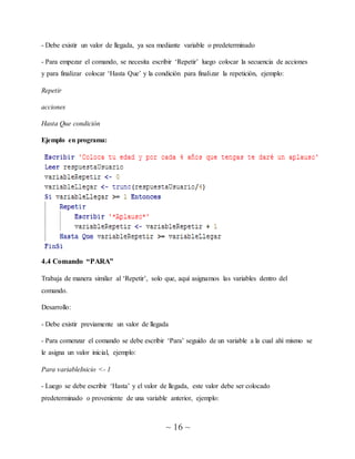 ~ 16 ~
- Debe existir un valor de llegada, ya sea mediante variable o predeterminado
- Para empezar el comando, se necesita escribir ‘Repetir’ luego colocar la secuencia de acciones
y para finalizar colocar ‘Hasta Que’ y la condición para finalizar la repetición, ejemplo:
Repetir
acciones
Hasta Que condición
Ejemplo en programa:
4.4 Comando “PARA”
Trabaja de manera similar al ‘Repetir’, solo que, aquí asignamos las variables dentro del
comando.
Desarrollo:
- Debe existir previamente un valor de llegada
- Para comenzar el comando se debe escribir ‘Para’ seguido de un variable a la cual ahí mismo se
le asigna un valor inicial, ejemplo:
Para variableInicio <- 1
- Luego se debe escribir ‘Hasta’ y el valor de llegada, este valor debe ser colocado
predeterminado o proveniente de una variable anterior, ejemplo:
 