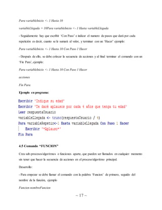 ~ 17 ~
Para variableInicio <- 1 Hasta 10
variableLlegada = 10Para variableInicio <- 1 Hasta variableLlegada
- Seguidamente hay que escribir ‘Con Paso’ e indicar el numero de pasos que dará por cada
repetición es decir, cuanto se le sumará al valor, y terminar con un ‘Hacer’ ejemplo:
Para variableInicio <- 1 Hasta 10 Con Paso 1 Hacer
- Después de ello, se debe colocar la secuencia de acciones y al final terminar el comando con un
‘Fin Para’, ejemplo:
Para variableInicio <- 1 Hasta 10 Con Paso 1 Hacer
acciones
Fin Para
Ejemplo en programa:
4.5 Comando “FUNCION”
Crea sub-procesos/algoritmos o funciones aparte, que pueden ser llamados en cualquier momento
sin tener que hacer la secuencia de acciones en el proceso/algoritmo principal.
Desarrollo:
- Para empezar se debe llamar el comando con la palabra ‘Funcion’ de primero, seguido del
nombre de la función, ejemplo
Funcion nombreFuncion
 