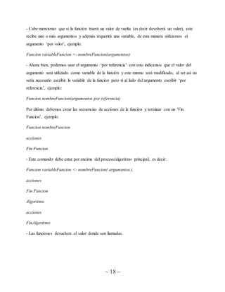~ 18 ~
- Cabe mencionar que si la función traerá un valor de vuelta (es decir devolverá un valor), este
recibe uno o más argumentos y además requerirá una variable, de esta manera utilizamos el
argumento ‘por valor’, ejemplo:
Funcion variableFuncion <- nombreFuncion(argumentos)
- Ahora bien, podemos usar el argumento ‘por referencia’ con esto indicamos que el valor del
argumento será utilizado como variable de la función y este mismo será modificado, al ser así no
sería necesario escribir la variable de la funcion pero si al lado del argumento escribir ‘por
referencia’, ejemplo:
Funcion nombreFuncion(argumentos por referencia)
Por último debemos crear las secuencias de acciones de la función y terminar con un ‘Fin
Funcion’, ejemplo:
Funcion nombreFuncion
acciones
Fin Funcion
- Este comando debe estar por encima del proceso/algoritmo principal, es decir:
Funcion variableFuncion <- nombreFuncion( argumentos )
acciones
Fin Funcion
Algoritmo
acciones
FinAlgoritmo
- Las funciones devuelven el valor donde son llamadas.
 