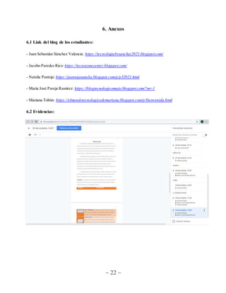 ~ 22 ~
6. Anexos
6.1 Link del blog de los estudiantes:
- Juan Sebastián Sánchez Valencia: https://tecnologiabysanchez2021.blogspot.com/
- Jacobo Paredes Rico: https://tecnozonecenter.blogspot.com/
- Natalia Pantoja: https://pantojanatalia.blogspot.com/p/p32021.html
- María José Pareja Ramírez: https://blogtecnologicomajo.blogspot.com/?m=1
- Mariana Tobón: https://elmundotecnologicodemariana.blogspot.com/p/bienvenida.html
6.2 Evidencias:
 