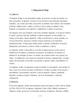 ~ 3 ~
1. Diagrama de Flujo
1.1 ¿Qué es?
Un diagrama de flujo es una representación gráfica de un proceso, este tipo de esquemas son
útiles para graficar un algoritmo. Se basan en el uso de diversos para representar operaciones
específicas, que se tienen que realizar para resolver un problema. Estos símbolos están vinculados
por flechas unidireccionales e indican el orden en el que se realizan las distintas tareas,
facilitando la comprensión de un algoritmo o simplificando el análisis de un proceso.
Este diagrama ofrece una descripción visual de las actividades implicadas en un proceso. Muestra
la relación secuencial entre ellas, facilitando la rápida comprensión de cada actividad y su
relación con las demás. Expresa igualmente el flujo de la información y de los materiales; así
como las derivaciones del proceso, el número de pasos del proceso y las operaciones
interdepartamentales. El flujo grama también facilita la selección de indicadores de proceso,
indispensables para efectuar su control y evaluar su rendimiento y eficacia.
Los diagramas de flujo se desarrollaron con la idea de mapear procesos en áreas como la
administración de empresas, la planeación de proyectos, la manufactura de productos, la
planificación de estrategias de ventas, no obstante, han cobrado un interés muy especial en el
análisis y la planificación de los procesos de desarrollo de sistemas computacionales. Al mismo
tiempo, han demostrado ser muy útiles para aprender y capacitar a futuros desarrolladores de
software.
Los diagramas de flujo son importantes porque nos facilitan la representación visual del flujo de
datos a través de un sistema de manejo de información al realizar un análisis de los procesos o
procedimientos que necesitamos para llevar a cabo un programa u objetivo, permitiendo
determinar sus puntos de mejora. Finalmente, han de ser documentados y mejorados
continuamente.
1.2 Historia
El uso de los diagramas de flujo para documentar procesos de negocios se inició entre las décadas
de 1920 y 1930. En 1921, los ingenieros industriales Frank y Lillian Gilbreth presentaron el
"Diagrama de flujo de procesos" en la Sociedad Americana de Ingenieros Mecánicos (ASME).
 