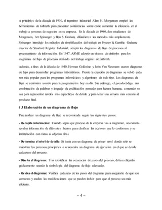 ~ 4 ~
A principios de la década de 1930, el ingeniero industrial Allan H. Morgensen empleó las
herramientas de Gilbreth para presentar conferencias sobre cómo aumentar la eficiencia en el
trabajo a personas de negocios en su empresa. En la década de 1940, dos estudiantes de
Morgensen, Art Spinanger y Ben S. Graham, difundieron los métodos más ampliamente.
Spinanger introdujo los métodos de simplificación del trabajo en Procter & Gamble. Graham,
director de Standard Register Industrial, adaptó los diagramas de flujo de procesos al
procesamiento de información. En 1947, ASME adoptó un sistema de símbolos para los
diagramas de flujo de procesos derivado del trabajo original de Gilbreth.
Además, a fines de la década de 1940, Herman Goldstine y John Van Neumann usaron diagramas
de flujo para desarrollar programas informáticos. Pronto la creación de diagramas se volvió cada
vez más popular para los programas informáticos y algoritmos de todo tipo. Los diagramas de
flujo se continúan usando para la programación hoy en día. Sin embargo, el pseudocódigo, una
combinación de palabras y lenguaje de codificación pensado para lectura humana, a menudo se
usa para representar niveles más específicos de detalle y para tener una versión más cercana al
producto final.
1.3 Elaboración de un diagrama de flujo
Para realizar un diagrama de flujo se recomienda seguir los siguientes pasos:
- Recopila información: Cuando sepas qué proceso de la empresa vas a diagramar, necesitarás
recabar información de diferentes fuentes para clarificar las acciones que lo conforman y su
interrelación con vistas al objetivo final.
- Determina el nivel de detalle: Si basta con un diagrama de primer nivel donde solo se
muestran los procesos principales o se necesita un diagrama de ejecución en el que se detalle
cada paso del proceso.
- Diseña el diagrama: Tras identificar las secuencias de pasos del proceso, debes reflejarlas
gráficamente usando la simbología del diagrama de flujo adecuado.
- Revisa el diagrama: Verifica cada uno de los pasos del diagrama para asegurarte de que son
correctos y analiza las modificaciones que se pueden incluir para que el proceso sea más
eficiente.
 