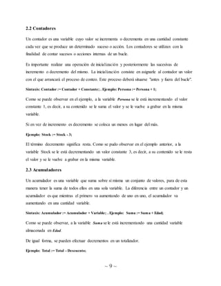 ~ 9 ~
2.2 Contadores
Un contador es una variable cuyo valor se incrementa o decrementa en una cantidad constante
cada vez que se produce un determinado suceso o acción. Los contadores se utilizan con la
finalidad de contar sucesos o acciones internas de un bucle.
Es importante realizar una operación de inicialización y posteriormente las sucesivas de
incremento o decremento del mismo. La inicialización consiste en asignarle al contador un valor
con el que arrancará el proceso de conteo. Este proceso deberá situarse "antes y fuera del bucle".
Sintaxis: Contador := Contador + Constante; . Ejemplo: Persona := Persona + 1;
Como se puede observar en el ejemplo, a la variable Persona se le está incrementando el valor
constante 1, es decir, a su contenido se le suma el valor y se le vuelve a grabar en la misma
variable.
Si en vez de incremento es decremento se coloca un menos en lugar del más.
Ejemplo: Stock := Stock - 3;
El término decremento significa resta. Como se pudo observar en el ejemplo anterior, a la
variable Stock se le está decrementando un valor constante 3, es decir, a su contenido se le resta
el valor y se le vuelve a grabar en la misma variable.
2.3 Acumuladores
Un acumulador es una variable que suma sobre sí misma un conjunto de valores, para de esta
manera tener la suma de todos ellos en una sola variable. La diferencia entre un contador y un
acumulador es que mientras el primero va aumentando de uno en uno, el acumulador va
aumentando en una cantidad variable.
Sintaxis: Acumulador := Acumulador + Variable; . Ejemplo: Suma := Suma + Edad;
Como se puede observar, a la variable Suma se le está incrementando una cantidad variable
almacenada en Edad.
De igual forma, se pueden efectuar decrementos en un totalizador.
Ejemplo: Total := Total - Descuento;
 