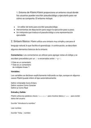 1. Entorno de PSeInt:PSeInt proporciona un entorno visual donde
los usuarios pueden escribir pseudocódigo y ejecutarlo para ver
cómo se comporta. El entorno incluye:
● Un editor de texto para escribir pseudocódigo.
● Herramientas de depuración para seguir la ejecución paso a paso.
● Un intérprete que traduce el pseudocódigo a una representación
ejecutable
2. Sintaxis Básica: PSeInt utiliza una sintaxis muy simple y cercana al
lenguaje natural, lo que facilita el aprendizaje. A continuación, se describen
algunos elementos básicos de la sintaxis:
Comentarios: Los comentarios se utilizan para agregar notas al código y se
escriben precedidos por un // o encerrados entre /* y */.
// Este es un comentario
/* Este es un comentario
de múltiples líneas */
Variables:
Las variables se declaran explícitamente indicando su tipo, aunque en algunos
casos PSeInt puede inferir el tipo automáticamente.
Definir miVariable Como Entero
Definir nombre Como Caracter
Definir pi Como Real
Entrada y Salida:
PSeInt utiliza las palabras claves ´Escribir’ para mostrar datos y ´Leer´ para recibir
datos del usuario.
Escribir "Introduce tu nombre:"
Leer nombre
Escribir "Hola, ", nombre
 