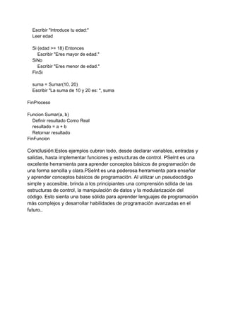 Escribir "Introduce tu edad:"
Leer edad
Si (edad >= 18) Entonces
Escribir "Eres mayor de edad."
SiNo
Escribir "Eres menor de edad."
FinSi
suma = Sumar(10, 20)
Escribir "La suma de 10 y 20 es: ", suma
FinProceso
Funcion Sumar(a, b)
Definir resultado Como Real
resultado = a + b
Retornar resultado
FinFuncion
Conclusión:Estos ejemplos cubren todo, desde declarar variables, entradas y
salidas, hasta implementar funciones y estructuras de control. PSeInt es una
excelente herramienta para aprender conceptos básicos de programación de
una forma sencilla y clara.PSeInt es una poderosa herramienta para enseñar
y aprender conceptos básicos de programación. Al utilizar un pseudocódigo
simple y accesible, brinda a los principiantes una comprensión sólida de las
estructuras de control, la manipulación de datos y la modularización del
código. Esto sienta una base sólida para aprender lenguajes de programación
más complejos y desarrollar habilidades de programación avanzadas en el
futuro..
 