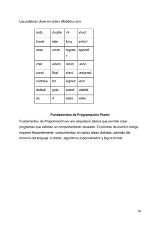 10
Las palabras clave en orden alfabético son:
auto double int struct
break else long switch
case enum registe
r
typedef
char extern return unión
const float short unsigned
continue for signed void
default goto sizeof volatile
do if static while
Fundamentos de Programación Pseint
Fundamentos de Programación es una asignatura básica que permite crear
programas que exhiban un comportamiento deseado. El proceso de escribir código
requiere frecuentemente conocimientos en varias áreas distintas, además del
dominio del lenguaje a utilizar, algoritmos especializados y lógica formal.
 