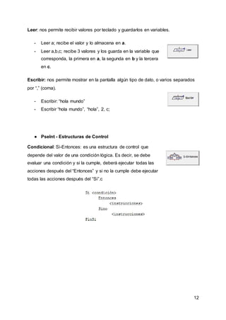 12
Leer: nos permite recibir valores por teclado y guardarlos en variables.
- Leer a; recibe el valor y lo almacena en a.
- Leer a,b,c; recibe 3 valores y los guarda en la variable que
corresponda, la primera en a, la segunda en b y la tercera
en c.
Escribir: nos permite mostrar en la pantalla algún tipo de dato, o varios separados
por “,” (coma).
- Escribir: “hola mundo”
- Escribir “hola mundo”, “hola”, 2, c;
● PseInt - Estructuras de Control
Condicional: Si-Entonces: es una estructura de control que
depende del valor de una condición lógica. Es decir, se debe
evaluar una condición y si la cumple, deberá ejecutar todas las
acciones después del “Entonces” y si no la cumple debe ejecutar
todas las acciones después del “Si”.c
 