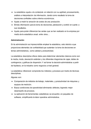 15
● La estadística ayuda a la contaduría en relación con su agilidad, procesamiento,
análisis e interpretación de información, dando como resultado la toma de
decisiones confiables sobre criterios económicos.
● Ayuda a medir la variación de costos de una producción.
● Brinda información para la toma de decisiones, planeación y control en cuanto a
sus resultados.
● Ayuda para poder diferenciar las ventas que se han realizado en la empresa por
medio de la estadística anual, entre otros…
Administración
En la administración es imprescindible emplear la estadística, esto debido a que
proporciona elementos de confiabilidad que sustentan la toma de decisiones en
temas administrativos, como calidad y productividad.
La estadística descriptiva ofrece datos para determinar elementos básicos como son
la media, moda, desviación estándar y los diferentes diagramas de cajas, tablas de
contingencia y gráficas de dispersión. Y así tomar la decisión administrativa a partir
de hipótesis, en la industria como negocios a nivel general.
La estadística inferencial comprende los métodos y procesos por medio de técnicas
descriptivas.
Algunas son:
● Comparación de métodos de trabajo, materiales, y productividad de máquinas y
equipos de medición.
● Busca condiciones de operatividad eliminando defectos, logrando mejor
desempeño de procesos.
● La aplicación de herramientas estadísticas se encuentra en paquetes de
software, simplificando la labor operativa administrativa.
 