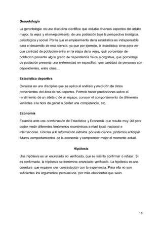 16
Gerontología
La gerontología es una disciplina científica que estudia diversos aspectos del adulto
mayor, la vejez y el envejecimiento de una población bajo la perspectiva biológica,
psicológica y social. Por lo que el empleamiento de la estadistica es indispensable
para el desarrollo de esta ciencia, ya que por ejemplo, la estadística sirve para ver
qué cantidad de población entra en la etapa de la vejez, qué porcentaje de
población presenta algún grado de dependencia física o cognitiva, que porcentaje
de población presenta una enfermedad en específico, que cantidad de personas son
dependientes, entre otros…
Estadística deportiva
Consiste en una disciplina que se aplica al análisis y medición de datos
provenientes del área de los deportes. Permite hacer predicciones sobre el
rendimiento de un atleta o de un equipo, conocer el comportamiento de diferentes
variables a la hora de ganar o perder una competencia, etc.
Economía
Estamos ante una combinación de Estadística y Economía que resulta muy útil para
poder medir diferentes fenómenos económicos a nivel local, nacional e
internacional. Gracias a la información extraída por esta ciencia, podemos anticipar
futuros comportamientos de la economía y comprender mejor el momento actual.
Hipótesis
Una hipótesis es un enunciado no verificado, que se intenta confirmar o refutar. Si
es confirmada, la hipótesis se denomina enunciado verificado. La hipótesis es una
conjetura que requiere una contrastación con la experiencia. Para ella no son
suficientes los argumentos persuasivos, por más elaborados que sean.
 