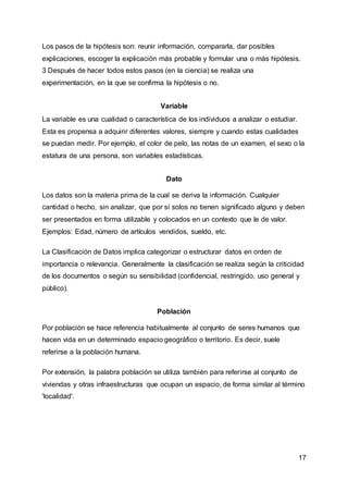 17
Los pasos de la hipótesis son: reunir información, compararla, dar posibles
explicaciones, escoger la explicación más probable y formular una o más hipótesis.
3 Después de hacer todos estos pasos (en la ciencia) se realiza una
experimentación, en la que se confirma la hipótesis o no.
Variable
La variable es una cualidad o característica de los individuos a analizar o estudiar.
Esta es propensa a adquirir diferentes valores, siempre y cuando estas cualidades
se puedan medir. Por ejemplo, el color de pelo, las notas de un examen, el sexo o la
estatura de una persona, son variables estadísticas.
Dato
Los datos son la materia prima de la cual se deriva la información. Cualquier
cantidad o hecho, sin analizar, que por sí solos no tienen significado alguno y deben
ser presentados en forma utilizable y colocados en un contexto que le de valor.
Ejemplos: Edad, número de artículos vendidos, sueldo, etc.
La Clasificación de Datos implica categorizar o estructurar datos en orden de
importancia o relevancia. Generalmente la clasificación se realiza según la criticidad
de los documentos o según su sensibilidad (confidencial, restringido, uso general y
público).
Población
Por población se hace referencia habitualmente al conjunto de seres humanos que
hacen vida en un determinado espacio geográfico o territorio. Es decir, suele
referirse a la población humana.
Por extensión, la palabra población se utiliza también para referirse al conjunto de
viviendas y otras infraestructuras que ocupan un espacio, de forma similar al término
'localidad'.
 