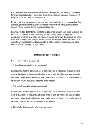 19
Las categorías son mutuamente excluyentes. Por ejemplo, un individuo no puede
tener ambos ojos azules y marrones. Del mismo modo, un individuo no puede vivir
tanto en la ciudad como en un área rural.
El único número que podemos calcular para estas variables son los recuentos. Por
ejemplo, podemos contar cuántas personas tienen cabello rubio, cuántas tienen
cabello negro, cuántas tienen cabello castaño, etc.
La única medida de tendencia central que podemos calcular para estas variables es
la moda . El modo nos dice qué categoría tuvo más conteos. Por ejemplo,
podríamos encontrar qué color de ojos se presenta con mayor frecuencia. La forma
más común de recopilar datos a escala nominal es a través de una encuesta. Por
ejemplo, un investigador podría encuestar a 100 personas y preguntarles a cada
una de ellas en qué tipo de lugar viven.
Distribución de Frecuencias
Frecuencia relativa porcentual
¿Qué es frecuencia relativa en porcentaje?
La frecuencia relativa porcentual es el porcentaje de la frecuencia relativa, siendo
esta la división de la frecuencia absoluta entre el total de valores en una selección
de datos. La frecuencia relativa es muy usada en probabilidad, y hace referencia a
la relación de una frecuencia absoluta entre un total.
¿Cuál es la frecuencia relativa porcentual?
La frecuencia relativa porcentual es el porcentaje de la frecuencia relativa, siendo
esta la división de la frecuencia absoluta entre el total de valores en una selección
de datos. La frecuencia relativa es muy usada en probabilidad, y hace referencia a
la relación de una frecuencia absoluta entre un total.
¿Cómo hallar la frecuencia relativa en porcentaje?
 