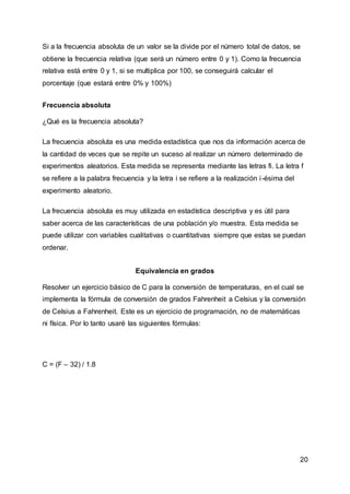 20
Si a la frecuencia absoluta de un valor se la divide por el número total de datos, se
obtiene la frecuencia relativa (que será un número entre 0 y 1). Como la frecuencia
relativa está entre 0 y 1, si se multiplica por 100, se conseguirá calcular el
porcentaje (que estará entre 0% y 100%)
Frecuencia absoluta
¿Qué es la frecuencia absoluta?
La frecuencia absoluta es una medida estadística que nos da información acerca de
la cantidad de veces que se repite un suceso al realizar un número determinado de
experimentos aleatorios. Esta medida se representa mediante las letras fi. La letra f
se refiere a la palabra frecuencia y la letra i se refiere a la realización i-ésima del
experimento aleatorio.
La frecuencia absoluta es muy utilizada en estadística descriptiva y es útil para
saber acerca de las características de una población y/o muestra. Esta medida se
puede utilizar con variables cualitativas o cuantitativas siempre que estas se puedan
ordenar.
Equivalencia en grados
Resolver un ejercicio básico de C para la conversión de temperaturas, en el cual se
implementa la fórmula de conversión de grados Fahrenheit a Celsius y la conversión
de Celsius a Fahrenheit. Este es un ejercicio de programación, no de matemáticas
ni física. Por lo tanto usaré las siguientes fórmulas:
C = (F – 32) / 1.8
 