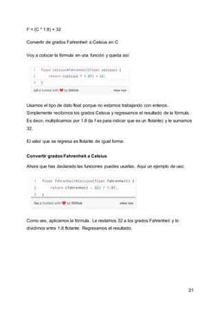 21
F = (C * 1.8) + 32
Convertir de grados Fahrenheit a Celsius en C
Voy a colocar la fórmula en una función y queda así:
Usamos el tipo de dato float porque no estamos trabajando con enteros.
Simplemente recibimos los grados Celsius y regresamos el resultado de la fórmula.
Es decir, multiplicamos por 1.8 (la f es para indicar que es un flotante) y le sumamos
32.
El valor que se regresa es flotante de igual forma.
Convertir grados Fahrenheit a Celsius
Ahora que has declarado las funciones puedes usarlas. Aquí un ejemplo de uso:
Como ves, aplicamos la fórmula. Le restamos 32 a los grados Fahrenheit y lo
dividimos entre 1.8 flotante. Regresamos el resultado.
 