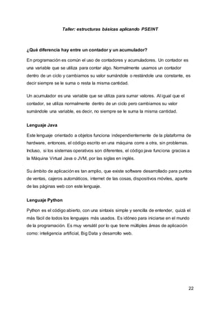 22
Taller: estructuras básicas aplicando PSEINT
¿Qué diferencia hay entre un contador y un acumulador?
En programación es común el uso de contadores y acumuladores. Un contador es
una variable que se utiliza para contar algo. Normalmente usamos un contador
dentro de un ciclo y cambiamos su valor sumándole o restándole una constante, es
decir siempre se le suma o resta la misma cantidad.
Un acumulador es una variable que se utiliza para sumar valores. Al igual que el
contador, se utiliza normalmente dentro de un ciclo pero cambiamos su valor
sumándole una variable, es decir, no siempre se le suma la misma cantidad.
Lenguaje Java
Este lenguaje orientado a objetos funciona independientemente de la plataforma de
hardware, entonces, el código escrito en una máquina corre a otra, sin problemas.
Incluso, si los sistemas operativos son diferentes, el código java funciona gracias a
la Máquina Virtual Java o JVM, por las siglas en inglés.
Su ámbito de aplicación es tan amplio, que existe software desarrollado para puntos
de ventas, cajeros automáticos, internet de las cosas, dispositivos móviles, aparte
de las páginas web con este lenguaje.
Lenguaje Python
Python es el código abierto, con una sintaxis simple y sencilla de entender, quizá el
más fácil de todos los lenguajes más usados. Es idóneo para iniciarse en el mundo
de la programación. Es muy versátil por lo que tiene múltiples áreas de aplicación
como: inteligencia artificial, Big Data y desarrollo web.
 