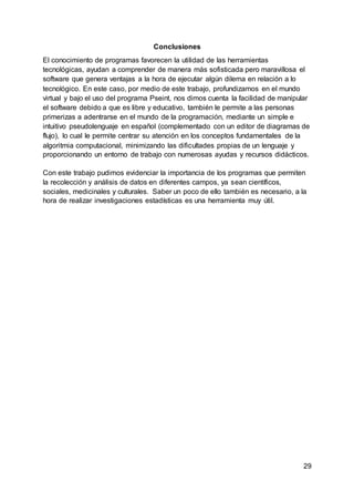 29
Conclusiones
El conocimiento de programas favorecen la utilidad de las herramientas
tecnológicas, ayudan a comprender de manera más sofisticada pero maravillosa el
software que genera ventajas a la hora de ejecutar algún dilema en relación a lo
tecnológico. En este caso, por medio de este trabajo, profundizamos en el mundo
virtual y bajo el uso del programa Pseint, nos dimos cuenta la facilidad de manipular
el software debido a que es libre y educativo, también le permite a las personas
primerizas a adentrarse en el mundo de la programación, mediante un simple e
intuitivo pseudolenguaje en español (complementado con un editor de diagramas de
flujo), lo cual le permite centrar su atención en los conceptos fundamentales de la
algoritmia computacional, minimizando las dificultades propias de un lenguaje y
proporcionando un entorno de trabajo con numerosas ayudas y recursos didácticos.
Con este trabajo pudimos evidenciar la importancia de los programas que permiten
la recolección y análisis de datos en diferentes campos, ya sean científicos,
sociales, medicinales y culturales. Saber un poco de ello también es necesario, a la
hora de realizar investigaciones estadísticas es una herramienta muy útil.
 