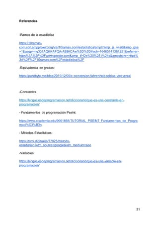 31
Referencias
-Ramas de la estadística
https://10ramas-
com.cdn.ampproject.org/v/s/10ramas.com/estadistica/amp/?amp_js_v=a6&amp_gsa
=1&usqp=mq331AQKKAFQArABIIACAw%3D%3D#aoh=16465141381251&referrer=
https%3A%2F%2Fwww.google.com&amp_tf=De%20%251%24s&ampshare=https%
3A%2F%2F10ramas.com%2Festadistica%2F
-Equivalencia en grados:
https://parzibyte.me/blog/2019/12/05/c-conversion-fahrenheit-celsius-viceversa/
-Constantes
https://lenguajesdeprogramacion.net/diccionario/que-es-una-constante-en-
programacion/
- Fundamentos de programación PseInt:
https://www.academia.edu/9661668/TUTORIAL_PSEINT_Fundamentos_de_Progra
maci%C3%B3n
- Métodos Estadísticos:
https://tomi.digital/es/77925/metodo-
estadistico?utm_source=google&utm_medium=seo
-Variables
https://lenguajesdeprogramacion.net/diccionario/que-es-una-variable-en-
programacion/
 