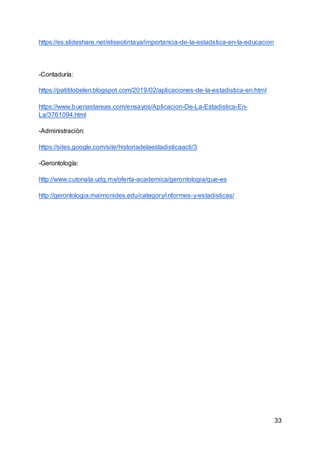33
https://es.slideshare.net/eliseotintaya/importancia-de-la-estadstica-en-la-educacion
-Contaduría:
https://patititobelen.blogspot.com/2019/02/aplicaciones-de-la-estadistica-en.html
https://www.buenastareas.com/ensayos/Aplicacion-De-La-Estadistica-En-
La/3761094.html
-Administración:
https://sites.google.com/site/historiadelaestadisticaacti/3
-Gerontología:
http://www.cutonala.udg.mx/oferta-academica/gerontologia/que-es
http://gerontologia.maimonides.edu/category/informes-y-estadisticas/
 