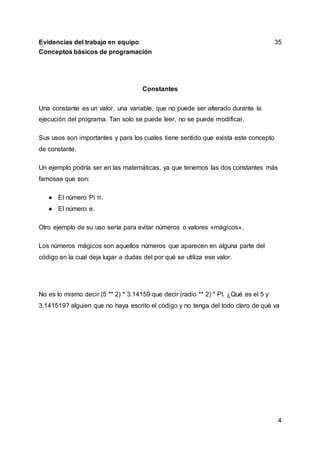 4
Evidencias del trabajo en equipo 35
Conceptos básicos de programación
Constantes
Una constante es un valor, una variable, que no puede ser alterado durante la
ejecución del programa. Tan solo se puede leer, no se puede modificar.
Sus usos son importantes y para los cuales tiene sentido que exista este concepto
de constante.
Un ejemplo podría ser en las matemáticas, ya que tenemos las dos constantes más
famosas que son:
● El número Pi π.
● El número e.
Otro ejemplo de su uso sería para evitar números o valores «mágicos».
Los números mágicos son aquellos números que aparecen en alguna parte del
código en la cual deja lugar a dudas del por qué se utiliza ese valor.
No es lo mismo decir (5 ** 2) * 3.14159 que decir (radio ** 2) * PI. ¿Qué es el 5 y
3.141519? alguien que no haya escrito el código y no tenga del todo claro de qué va
 