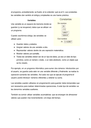 5
el programa, probablemente se frustre al no entender qué es el 5. Las constantes
las variables dan sentido al código y emplearlas es una buena práctica.
Variables
Una variable es un espacio de memoria donde se
guardan (y se recuperan) datos que se utilizan en
un programa.
Cuando escribimos código, las variables se
utilizan para:
● Guardar datos y estados.
● Asignar valores de una variable a otra.
● Representar valores dentro de una expresión matemática.
● Mostrar valores por pantalla.
● Todas las variables deben ser de un tipo de datos, ya sea un dato de tipo
primitivo, como un número o texto, o un dato abstracto, como un objeto que
se ha creado.
Por ejemplo, en un programa informático para sumar dos números introducidos por
el usuario, se guarda cada valor en una variable diferente y finalmente se realiza la
operación sumando las variables. Así cada vez que se ejecute el programa el
usuario podrá introducir números diferentes y obtener su suma.
Las variables pueden utilizarse en programación para guardar datos temporales que
son necesarios para realizar determinadas operaciones. A este tipo de variables se
las denomina variables auxiliares.
También es común utilizar variables acumulativas que se encargan de almacenar
valores que pueden irse incrementando a lo largo del tiempo.
 