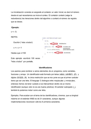9
La inicialización consiste en asignarle al contador un valor inicial, es decir el número
desde el cual necesitamos se inicie el conteo. El contador contará (valga la
redundancia) las iteraciones dentro del algoritmo o contará el número de registro
que se desee.
Ejemplo:
c <-- 0;
REPITA
Escribir (' hola a todos')
c <-- c + 1
Hastas que c=100
Este ejemplo escribirá 100 veces
"hola a todos" por pantalla.
Identificadores
Los usamos para nombrar a varios elementos de un programa, como variables,
funciones y arrays. Un identificador está formado por letras (a|b|c|...|z|A|B|C|...|Z), y
dígitos (0|1|2|3|...|9), la única restricción que se nos pone es que el primer carácter
tiene que ser una letra. El lenguaje C distingue entre mayúsculas y minúsculas,
entonces hemos de tener cuidado si se intercambian dentro de un mismo
identificador (aunque esto no es una buena práctica). El carácter subrayado (_),
también lo podemos incluir como una letra.
Ejemplos. Para acabar con el tema de los identificadores, diremos, que su longitud
máxima en el estándar ANSI es de 31 caracteres, aunque algunas
implementaciones reconocen sólo los 8 primeros caracteres.
 