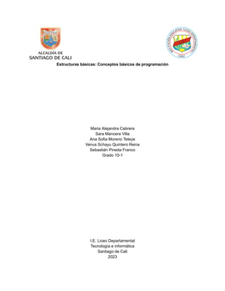 Estructuras básicas: Conceptos básicos de programación
Maria Alejandra Cabrera
Sara Mancera Villa
Ana Sofia Moreno Teteye
Venus Schayu Quintero Reina
Sebastián Pineda Franco
Grado 10-1
I.E. Liceo Departamental
Tecnología e informática
Santiago de Cali
2023
 