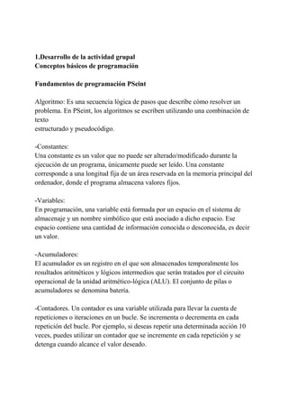 1.Desarrollo de la actividad grupal
Conceptos básicos de programación
Fundamentos de programación PSeint
Algoritmo: Es una secuencia lógica de pasos que describe cómo resolver un
problema. En PSeint, los algoritmos se escriben utilizando una combinación de
texto
estructurado y pseudocódigo.
-Constantes:
Una constante es un valor que no puede ser alterado/modificado durante la
ejecución de un programa, únicamente puede ser leído. Una constante
corresponde a una longitud fija de un área reservada en la memoria principal del
ordenador, donde el programa almacena valores fijos.
-Variables:
En programación, una variable está formada por un espacio en el sistema de
almacenaje y un nombre simbólico que está asociado a dicho espacio. Ese
espacio contiene una cantidad de información conocida o desconocida, es decir
un valor.
-Acumuladores:
El acumulador es un registro en el que son almacenados temporalmente los
resultados aritméticos y lógicos intermedios que serán tratados por el circuito
operacional de la unidad aritmético-lógica (ALU). El conjunto de pilas o
acumuladores se denomina batería.
-Contadores. Un contador es una variable utilizada para llevar la cuenta de
repeticiones o iteraciones en un bucle. Se incrementa o decrementa en cada
repetición del bucle. Por ejemplo, si deseas repetir una determinada acción 10
veces, puedes utilizar un contador que se incremente en cada repetición y se
detenga cuando alcance el valor deseado.
 