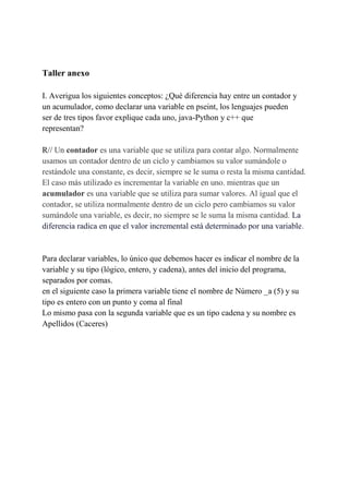 Taller anexo
I. Averigua los siguientes conceptos: ¿Qué diferencia hay entre un contador y
un acumulador, como declarar una variable en pseint, los lenguajes pueden
ser de tres tipos favor explique cada uno, java-Python y c++ que
representan?
R// Un contador es una variable que se utiliza para contar algo. Normalmente
usamos un contador dentro de un ciclo y cambiamos su valor sumándole o
restándole una constante, es decir, siempre se le suma o resta la misma cantidad.
El caso más utilizado es incrementar la variable en uno. mientras que un
acumulador es una variable que se utiliza para sumar valores. Al igual que el
contador, se utiliza normalmente dentro de un ciclo pero cambiamos su valor
sumándole una variable, es decir, no siempre se le suma la misma cantidad. La
diferencia radica en que el valor incremental está determinado por una variable.
Para declarar variables, lo único que debemos hacer es indicar el nombre de la
variable y su tipo (lógico, entero, y cadena), antes del inicio del programa,
separados por comas.
en el siguiente caso la primera variable tiene el nombre de Número _a (5) y su
tipo es entero con un punto y coma al final
Lo mismo pasa con la segunda variable que es un tipo cadena y su nombre es
Apellidos (Caceres)
 