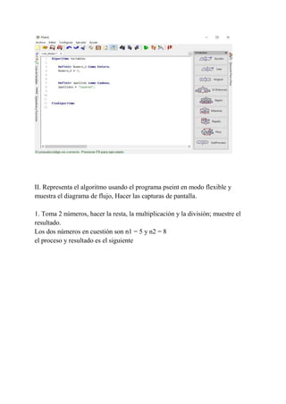 II. Representa el algoritmo usando el programa pseint en modo flexible y
muestra el diagrama de flujo, Hacer las capturas de pantalla.
1. Toma 2 números, hacer la resta, la multiplicación y la división; muestre el
resultado.
Los dos números en cuestión son n1 = 5 y n2 = 8
el proceso y resultado es el siguiente
 