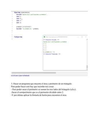 3. Hacer un programa que muestre el área y perímetro de un triángulo.
Para poder hacer esto hay que recordar tres cosas
- Para poder sacar el perímetro se suman los tres lados del triángulo (a,b,c).
-Sacar el semiperímetro que es el perímetro dividido entre 2.
-Y por último aplicar la fórmula de herón para encontrar el área.
 
