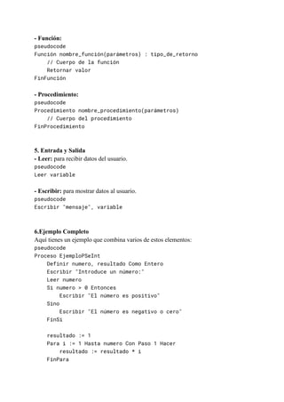 - Función:
pseudocode
Función nombre_función(parámetros) : tipo_de_retorno
// Cuerpo de la función
Retornar valor
FinFunción
- Procedimiento:
pseudocode
Procedimiento nombre_procedimiento(parámetros)
// Cuerpo del procedimiento
FinProcedimiento
5. Entrada y Salida
- Leer: para recibir datos del usuario.
pseudocode
Leer variable
- Escribir: para mostrar datos al usuario.
pseudocode
Escribir "mensaje", variable
6.Ejemplo Completo
Aquí tienes un ejemplo que combina varios de estos elementos:
pseudocode
Proceso EjemploPSeInt
Definir numero, resultado Como Entero
Escribir "Introduce un número:"
Leer numero
Si numero > 0 Entonces
Escribir "El número es positivo"
Sino
Escribir "El número es negativo o cero"
FinSi
resultado := 1
Para i := 1 Hasta numero Con Paso 1 Hacer
resultado := resultado * i
FinPara
 