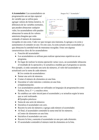 4.Acumulador: Los acumuladores en Imagen No.5 “Acumulador”
programación son un tipo especial
de variable que se utiliza para
agregar valores de forma iterativa. A
diferencia de las variables normales,
que pueden almacenar cualquier
valor, los acumuladores sólo pueden
almacenar la suma de los valores
anteriores.Imagina que estás
contando el número de manzanas
recogidas en una cesta. Cada vez que recoges una manzana, la agregas a tu cesta y
aumentamos el contador en uno. En este caso, la cesta actuará como acumulador ya
que almacena la cantidad total de manzanas recogidas. Estas son algunas
características clave de los acumuladores
a. Función del acumulador:
● Los acumuladores se utilizan para realizar operaciones repetitivas en un
programa.
● En lugar de realizar la misma operación varias veces, un acumulador almacena
el resultado de la operación y lo actualiza a medida que el programa se ejecuta.
Por ejemplo, si estás sumando una serie de números, el valor del acumulador se
actualizará con la suma de cada número.
b.Uso común de acumuladores:
● Sumar una serie de números.
● Contar el número de elementos en una lista.
● Encontrar el valor máximo o mínimo en una lista.
c.Implementación:
● Los acumuladores pueden ser utilizados en lenguajes de programación como
Python, Java, C++ y muchos otros.
● Se establece un valor inicial para el acumulador y se actualiza según la tarea
que se esté realizando.
d.Ejemplos prácticos:
● Suma de una serie de números:
● Inicializa el acumulador con cero.
● Recorre la serie de números y agrega cada número al acumulador.
● Al final, el acumulador contendrá la suma total de los números. .
e.Conteo de elementos en una lista:
● Inicializa el acumulador con cero.
● Recorre la lista y aumenta el acumulador en uno por cada elemento.
● El acumulador contendrá el número total de elementos en la lista.
 