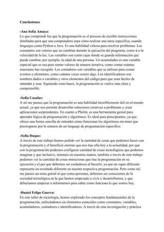 Conclusiones
-Ana Sofía Amaya:
Lo que comprendí fue que la programación es el proceso de escribir instrucciones
detalladas para que una computadora sepa cómo realizar una tarea específica, usando
lenguajes como Python o Java. Es una habilidad valiosa para resolver problemas. Las
constantes son valores que no cambian durante la ejecución del programa, como π o la
velocidad de la luz. Las variables son como cajas donde se guarda información que
puede cambiar, por ejemplo, la edad de una persona. Un acumulador es una variable
especial que se usa para sumar valores de manera iterativa, como contar cuántas
manzanas has recogido. Los contadores son variables que se utilizan para contar
eventos o elementos, como cuántas veces ocurre algo. Los identificadores son
nombres dados a variables y otros elementos del código para que sean fáciles de
entender y usar. Siguiendo estas bases, la programación se vuelve más clara y
comprensible.
-Sofía Casafus:
A mi me parece que la programación es una habilidad increíblemente útil en el mundo
actual, ya que nos permite desarrollar soluciones creativas a problemas y crear
aplicaciones sorprendentes. En cuanto a PSeInt, es una herramienta genial para
aprender lógica de programación y algoritmos. Es ideal para principiantes, ya que
ofrece una forma sencilla de entender cómo funcionan los algoritmos sin tener que
preocuparse por la sintaxis de un lenguaje de programación específico.
-Sofía Duque:
A través de este trabajo hemos podido ver la cantidad de cosas que podemos hacer con
la programación y el beneficio enorme que nos trae ella hoy a la actualidad, por que
con la programación podemos configurar cantidad de cosas tecnológicas que podemos
imaginar y que inclusive, tenemos en nuestras manos, también a través de este trabajo
podemos ver la cantidad de cosas minuciosas que trae la programación en su
ejecución y el por que debemos ser cuidadosos al hacerlo, ya que un signo diferente
representa un resultado diferente en nuestra respectiva programación. Pero como tal,
me parece un tema genial al que como personas, debemos ser conscientes de la
sociedad tecnológica en la que hemos empezado a vivir y desarrollarnos, y que
deberíamos empezar a informarnos para saber como funciona lo que somos hoy.
-Daniel Felipe Guerra:
En este taller de tecnología, hemos explorado los conceptos fundamentales de la
programación, enfocándonos en elementos esenciales como constantes, variables,
acumuladores, contadores e identificadores. A través de esta investigación y práctica
 