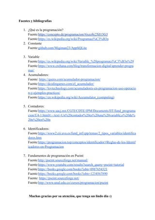 Fuentes y bibliografías
1. ¿Qué es la programación?
Fuente:https://concepto.de/programacion/#ixzz8c2XI13G3
Fuente:https://es.wikipedia.org/wiki/Programaci%C3%B3n
2. Constante
Fuente:github.com/Migiman23/AppSQLite
3. Variable
Fuente:https://es.wikipedia.org/wiki/Variable_%28programaci%C3%B3n%29
Fuente:https://www.crehana.com/blog/transformacion-digital/aprender-progra
mar/
4. Acumuladores:
Fuente: https://quees.com/acumulador-programacion/
Fuente:https://dcodingames.com/el_acumulador/
Fuente:https://lovtechnology.com/acumuladores-en-programacion-uso-operacio
n-y-ejemplos-practicos/
Fuente:https://en.wikipedia.org/wiki/Accumulator_(computing)
5. Contadores:
Fuente:https://www.uacj.mx/CGTI/CDTE/JPM/Documents/IIT/fund_programa
cion/U4-1.html#:~:text=Un%20contador%20es%20una%20variable,o%20de%
20n%20en%20n
6. Identificadores:
Fuente:https://www2.eii.uva.es/fund_inf/cpp/temas/2_tipos_variables/identifica
dores.htm
Fuente:https://programacion.top/conceptos/identificador/#Reglas-de-los-Identif
icadores-en-Programacion
7. Fundamentos de programación en Pseint:
Fuente:http://pseint.sourceforge.net/manual/
Fuente:https://www.youtube.com/results?search_query=pseint+tutorial
Fuente:https://books.google.com/books?isbn=0987654321
Fuente:https://books.google.com/books?isbn=1234567890
Fuente: https://pseint.sourceforge.net/
Fuente:http://www.unal.edu.co/cursos/programacion/pseint
Muchas gracias por su atención, que tenga un lindo día :)
 