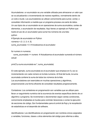 Acumuladores: un acumulador es una variable utilizada para almacenar un valor que
se va actualizando o incrementando de manera repetitiva, normalmente dentro de
un ciclo o bucle. Los acumuladores se utilizan comúnmente para sumar, contar, o
consolidar información a medida que un programa procesa una serie de datos.
Un uso típico de un acumulador es en operaciones de suma acumulativa, conteo de
elementos, o acumulación de resultados. Aquí tienes un ejemplo en Python que
ilustra el uso de un acumulador para sumar los números de una lista:
python
# Ejemplo de acumulador en Python
números = [1, 2, 3, 4, 5]
suma_acumulada = 0 # Inicializamos el acumulador
for numero in numeros:
suma_acumulada += numero # Actualizamos el acumulador sumando el número
actual
print("La suma acumulada es:", suma_acumulada)
En este ejemplo, suma acumulada es el acumulador que empieza en 0 y se va
incrementando con cada número en la lista numeros. Al final del bucle, la suma
acumulada contiene la suma de todos los números de la lista.
Los acumuladores son esenciales en muchas operaciones y algoritmos,
proporcionando una forma eficiente de consolidar resultados progresivamente.
Contadores: Los contadores en programación son variables que se utilizan para
llevar un seguimiento numérico de la ocurrencia de eventos específicos dentro de un
algoritmo o programa. Se incrementan o decrementan según ciertas condiciones,
comúnmente empleadas en bucles para controlar iteraciones o contar la ejecución
de secciones de código. Son fundamentales para el control de flujo y la recopilación
de estadísticas en el desarrollo de software.
identificadores: Los identificadores en programación son nombres únicos asignados
a variables, funciones, clases u otros elementos del código para referirse a ellos.
 