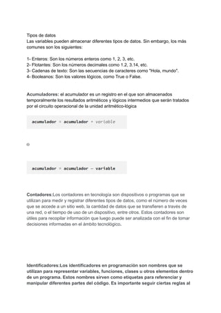 Tipos de datos
Las variables pueden almacenar diferentes tipos de datos. Sin embargo, los más
comunes son los siguientes:
1- Enteros: Son los números enteros como 1, 2, 3, etc.
2- Flotantes: Son los números decimales como 1.2, 3.14, etc.
3- Cadenas de texto: Son las secuencias de caracteres como "Hola, mundo".
4- Booleanos: Son los valores lógicos, como True o False.
Acumuladores: el acumulador es un registro en el que son almacenados
temporalmente los resultados aritméticos y lógicos intermedios que serán tratados
por el circuito operacional de la unidad aritmético-lógica
Contadores:Los contadores en tecnología son dispositivos o programas que se
utilizan para medir y registrar diferentes tipos de datos, como el número de veces
que se accede a un sitio web, la cantidad de datos que se transfieren a través de
una red, o el tiempo de uso de un dispositivo, entre otros. Estos contadores son
útiles para recopilar información que luego puede ser analizada con el fin de tomar
decisiones informadas en el ámbito tecnológico.
Identificadores:Los identificadores en programación son nombres que se
utilizan para representar variables, funciones, clases u otros elementos dentro
de un programa. Estos nombres sirven como etiquetas para referenciar y
manipular diferentes partes del código. Es importante seguir ciertas reglas al
 