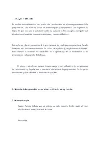 2.1 ¿Qué es PSEINT?
Es una herramienta educativa para ayudar a los estudiantes en los primeros pasos dentro de la
programación. Este software utiliza un pseudolenguaje complementado con diagramas de
flujos, lo que hace que el estudiante centre su atención en los conceptos principales del
algoritmo computacional con numerosas ayudas y recursos didácticos.
Este software educativo se origina de la abreviatura de los estados de computación de Pseudo
Interprete, esta herramienta educativa fue creada en Argentina y completamente en español.
Este software es utilizado por estudiantes en el aprendizaje de los fundamentos de la
programación y el desarrollo de la lógica.
El mismo es un software bastante popular, ya que es muy utilizado en las universidades
de Latinoamérica y España para la enseñanza educativa de la programación. Por lo que te
enseñaremos qué es PSeInt en el transcurso de este post.
2.2 Función de los comandos: según, mientras, Repetir, para y función.
2.3 Comando según.
Según: Permite trabajar con un sistema de valor numero, donde, según el valor
elegido ocurría una secuencia de acciones.
Desarrollo:
 