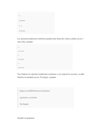 Las opciones/condiciones numéricas pueden tener hasta dos valores, unidos con un ‘,’
entre ellos, ejemplo:
Tras finalizar las opciones/condiciones numéricas y sus respectivas acciones, se debe
finalizar el comando con un ‘Fin Segun’, ejemplo:
Ejemplo en programa:
 