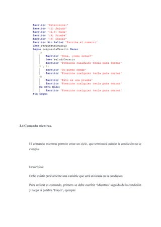 2.4 Comando mientras.
El comando mientras permite crear un ciclo, que terminará cuando la condición no se
cumpla.
Desarrollo:
Debe existir previamente una variable que será utilizada en la condición
Para utilizar el comando, primero se debe escribir ‘Mientras’ seguido de la condición
y luego la palabra ‘Hacer’, ejemplo:
 