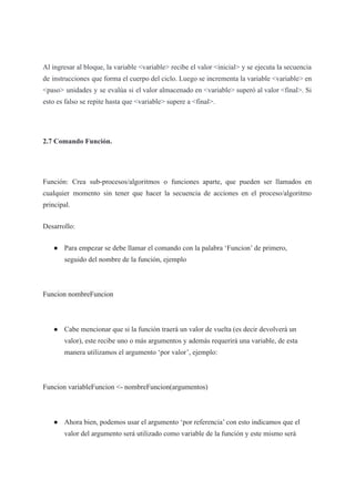 Al ingresar al bloque, la variable <variable> recibe el valor <inicial> y se ejecuta la secuencia
de instrucciones que forma el cuerpo del ciclo. Luego se incrementa la variable <variable> en
<paso> unidades y se evalúa si el valor almacenado en <variable> superó al valor <final>. Si
esto es falso se repite hasta que <variable> supere a <final>.
2.7 Comando Función.
Función: Crea sub-procesos/algoritmos o funciones aparte, que pueden ser llamados en
cualquier momento sin tener que hacer la secuencia de acciones en el proceso/algoritmo
principal.
Desarrollo:
● Para empezar se debe llamar el comando con la palabra ‘Funcion’ de primero,
seguido del nombre de la función, ejemplo
Funcion nombreFuncion
● Cabe mencionar que si la función traerá un valor de vuelta (es decir devolverá un
valor), este recibe uno o más argumentos y además requerirá una variable, de esta
manera utilizamos el argumento ‘por valor’, ejemplo:
Funcion variableFuncion <- nombreFuncion(argumentos)
● Ahora bien, podemos usar el argumento ‘por referencia’ con esto indicamos que el
valor del argumento será utilizado como variable de la función y este mismo será
 