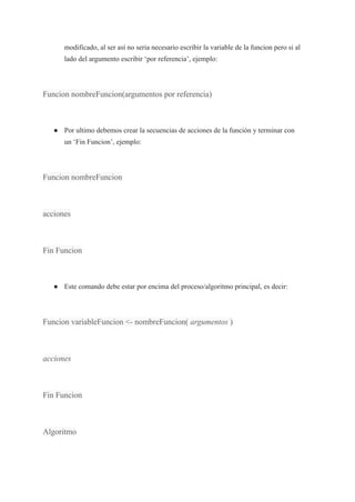 modificado, al ser así no seria necesario escribir la variable de la funcion pero si al
lado del argumento escribir ‘por referencia’, ejemplo:
Funcion nombreFuncion(argumentos por referencia)
● Por ultimo debemos crear la secuencias de acciones de la función y terminar con
un ‘Fin Funcion’, ejemplo:
Funcion nombreFuncion
acciones
Fin Funcion
● Este comando debe estar por encima del proceso/algoritmo principal, es decir:
Funcion variableFuncion <- nombreFuncion( argumentos )
acciones
Fin Funcion
Algoritmo
 
