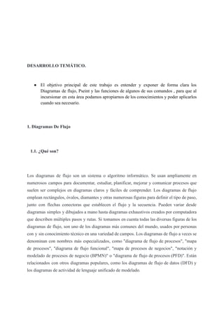 DESARROLLO TEMÁTICO.
● El objetivo principal de este trabajo es entender y exponer de forma clara los
Diagramas de flujo, Pseint y las funciones de algunos de sus comandos , para que al
incursionar en esta área podamos apropiarnos de los conocimientos y poder aplicarlos
cuando sea necesario.
1. Diagramas De Flujo
1.1. ¿Qué son?
Los diagramas de flujo son un sistema o algoritmo informático. Se usan ampliamente en
numerosos campos para documentar, estudiar, planificar, mejorar y comunicar procesos que
suelen ser complejos en diagramas claros y fáciles de comprender. Los diagramas de flujo
emplean rectángulos, óvalos, diamantes y otras numerosas figuras para definir el tipo de paso,
junto con flechas conectoras que establecen el flujo y la secuencia. Pueden variar desde
diagramas simples y dibujados a mano hasta diagramas exhaustivos creados por computadora
que describen múltiples pasos y rutas. Si tomamos en cuenta todas las diversas figuras de los
diagramas de flujo, son uno de los diagramas más comunes del mundo, usados por personas
con y sin conocimiento técnico en una variedad de campos. Los diagramas de flujo a veces se
denominan con nombres más especializados, como "diagrama de flujo de procesos", "mapa
de procesos", "diagrama de flujo funcional", "mapa de procesos de negocios", "notación y
modelado de procesos de negocio (BPMN)" o "diagrama de flujo de procesos (PFD)". Están
relacionados con otros diagramas populares, como los diagramas de flujo de datos (DFD) y
los diagramas de actividad de lenguaje unificado de modelado.
 