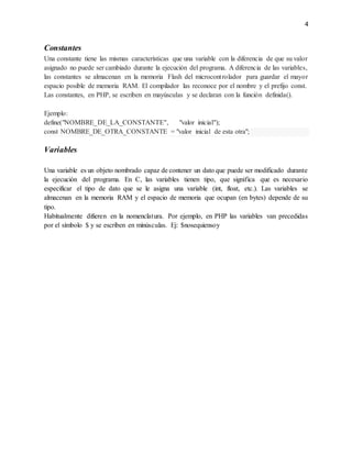 4
Constantes
Una constante tiene las mismas características que una variable con la diferencia de que su valor
asignado no puede ser cambiado durante la ejecución del programa. A diferencia de las variables,
las constantes se almacenan en la memoria Flash del microcontrolador para guardar el mayor
espacio posible de memoria RAM. El compilador las reconoce por el nombre y el prefijo const.
Las constantes, en PHP, se escriben en mayúsculas y se declaran con la función definida().
Ejemplo:
define("NOMBRE_DE_LA_CONSTANTE", "valor inicial");
const NOMBRE_DE_OTRA_CONSTANTE = "valor inicial de esta otra";
Variables
Una variable es un objeto nombrado capaz de contener un dato que puede ser modificado durante
la ejecución del programa. En C, las variables tienen tipo, que significa que es necesario
especificar el tipo de dato que se le asigna una variable (int, float, etc.). Las variables se
almacenan en la memoria RAM y el espacio de memoria que ocupan (en bytes) depende de su
tipo.
Habitualmente difieren en la nomenclatura. Por ejemplo, en PHP las variables van precedidas
por el símbolo $ y se escriben en minúsculas. Ej: $nosequiensoy
 