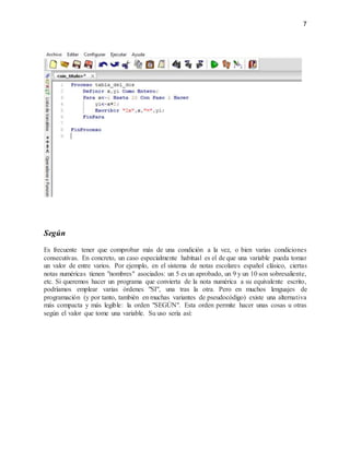 7
Según
Es frecuente tener que comprobar más de una condición a la vez, o bien varias condiciones
consecutivas. En concreto, un caso especialmente habitual es el de que una variable pueda tomar
un valor de entre varios. Por ejemplo, en el sistema de notas escolares español clásico, ciertas
notas numéricas tienen "nombres" asociados: un 5 es un aprobado, un 9 y un 10 son sobresaliente,
etc. Si queremos hacer un programa que convierta de la nota numérica a su equivalente escrito,
podríamos emplear varias órdenes "SI", una tras la otra. Pero en muchos lenguajes de
programación (y por tanto, también en muchas variantes de pseudocódigo) existe una alternativa
más compacta y más legible: la orden "SEGÚN". Esta orden permite hacer unas cosas u otras
según el valor que tome una variable. Su uso sería así:
 