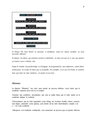 8
El bloque "De Otro Modo" es opcional: si detallamos todos los valores posibles, no sería
necesario utilizarlo.
El número de valores que podemos probar es indefinido: no tiene por qué ser 3, sino que pueden
ser menos casos o muchos más.
Según la variante de pseudocódigo (o el lenguaje de programación) que empleemos, puede haber
restricciones en el tipo de datos que es aceptable. Por ejemplo, en el caso de PseInt, la variable
tiene que tener un valor numérico, no puede ser un texto.
Mientras
La función "Mientras" nos sirve para repetir un proceso infinitas veces hasta que la
condición expuesta para esto no se cumpla.
Tenemos una condición, necesitamos que esta se repita hasta que el valor usado en la
condición indique lo contrario.
//(Necesitamos que un valor (guardado como String, int, boolean, double, entero, carácter,
real, lógico, piensenlo como quieran, pero dentro de un valor determinado) cumpla o no
( ~ / no ) una condición.
//(Respecto a la condición establecida, esta comenzará un proceso que se repetirá infinitas
 