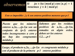 observemos Si 𝒋𝒂 ≡ 𝒌𝒂 𝒎𝒐𝒅 𝒑 𝒄𝒐𝒏 𝒂, 𝒑 = 𝟏
𝒕𝒆𝒏𝒆𝒎𝒐𝒔 𝒋 ≡ 𝒌 𝒎𝒐𝒅 𝒑
Puesto que los números
enteros a,2a,…,(p-1)a son un
conjunto de (p-1) enteros
todos incongruentes a cero y
no hay dos congruentes
módulo p
Sabemos que los residuos
positivos de a,2a,…,(p-1)a,
tomados en algún orden,
deben ser los enteros
1,2,…,p-1
Luego, el producto a,2a,…,(p-1)a es congruente módulo p
con el producto de la primera p-1 enteros positivos
Esto es imposible: j y k son enteros positivos menores que p-1
 