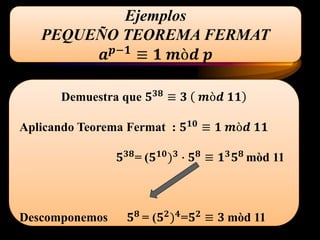Ejemplos
PEQUEÑO TEOREMA FERMAT
𝒂 𝒑−𝟏
≡ 𝟏 𝒎ò𝒅 𝒑
Demuestra que 𝟓 𝟑𝟖 ≡ 𝟑 𝒎ò𝒅 𝟏𝟏
Aplicando Teorema Fermat : 𝟓 𝟏𝟎
≡ 𝟏 𝒎ò𝒅 𝟏𝟏
𝟓 𝟑𝟖= (𝟓 𝟏𝟎) 𝟑 ∙ 𝟓 𝟖 ≡ 𝟏 𝟑 𝟓 𝟖 mòd 11
Descomponemos 𝟓 𝟖 = (𝟓 𝟐) 𝟒=𝟓 𝟐 ≡ 𝟑 mòd 11
 