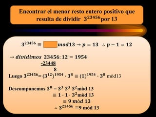 𝟑 𝟐𝟑𝟒𝟓𝟔 ≡ 𝒎𝒐𝒅𝟏𝟑 → 𝒑 = 𝟏𝟑 ∴ 𝒑 − 𝟏 = 𝟏𝟐
→ 𝒅𝒊𝒗𝒊𝒅𝒊𝒎𝒐𝒔 𝟐𝟑𝟒𝟓𝟔: 𝟏𝟐 = 𝟏𝟗𝟓𝟒
-23448
8
Luego 𝟑 𝟐𝟑𝟒𝟓𝟔= (𝟑 𝟏𝟐) 𝟏𝟗𝟓𝟒 ∙ 𝟑 𝟖 ≡ (𝟏) 𝟏𝟗𝟓𝟒 ∙ 𝟑 𝟖 mòd13
Descomponemos 𝟑 𝟖
= 𝟑 𝟑
𝟑 𝟑
𝟑 𝟐
mòd 13
≡ 𝟏 ∙ 𝟏 ∙ 𝟑 𝟐
mòd 13
≡ 𝟗 𝒎ò𝒅 𝟏𝟑
∴ 𝟑 𝟐𝟑𝟒𝟓𝟔 ≡9 mòd 13
Encontrar el menor resto entero positivo que
resulta de dividir 𝟑 𝟐𝟑𝟒𝟓𝟔por 13
 